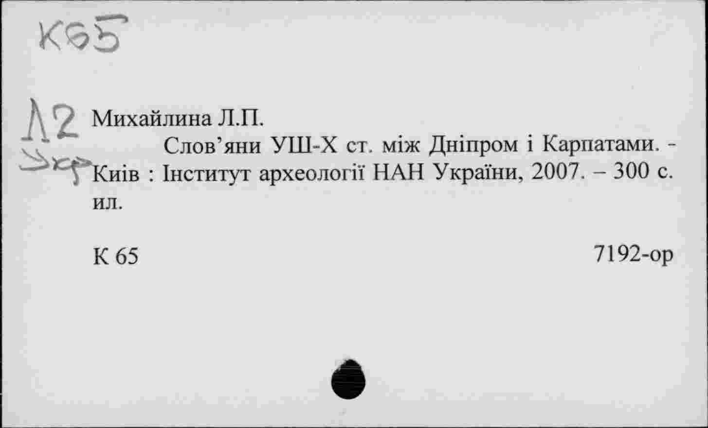 ﻿Михайлина Л.П.
Слов’яни УШ-Х ст. між Дніпром і Карпатами. -'“"'>)С^>Киів : Інститут археології НАН України, 2007. - 300 с. ил.
К 65
7192-ор